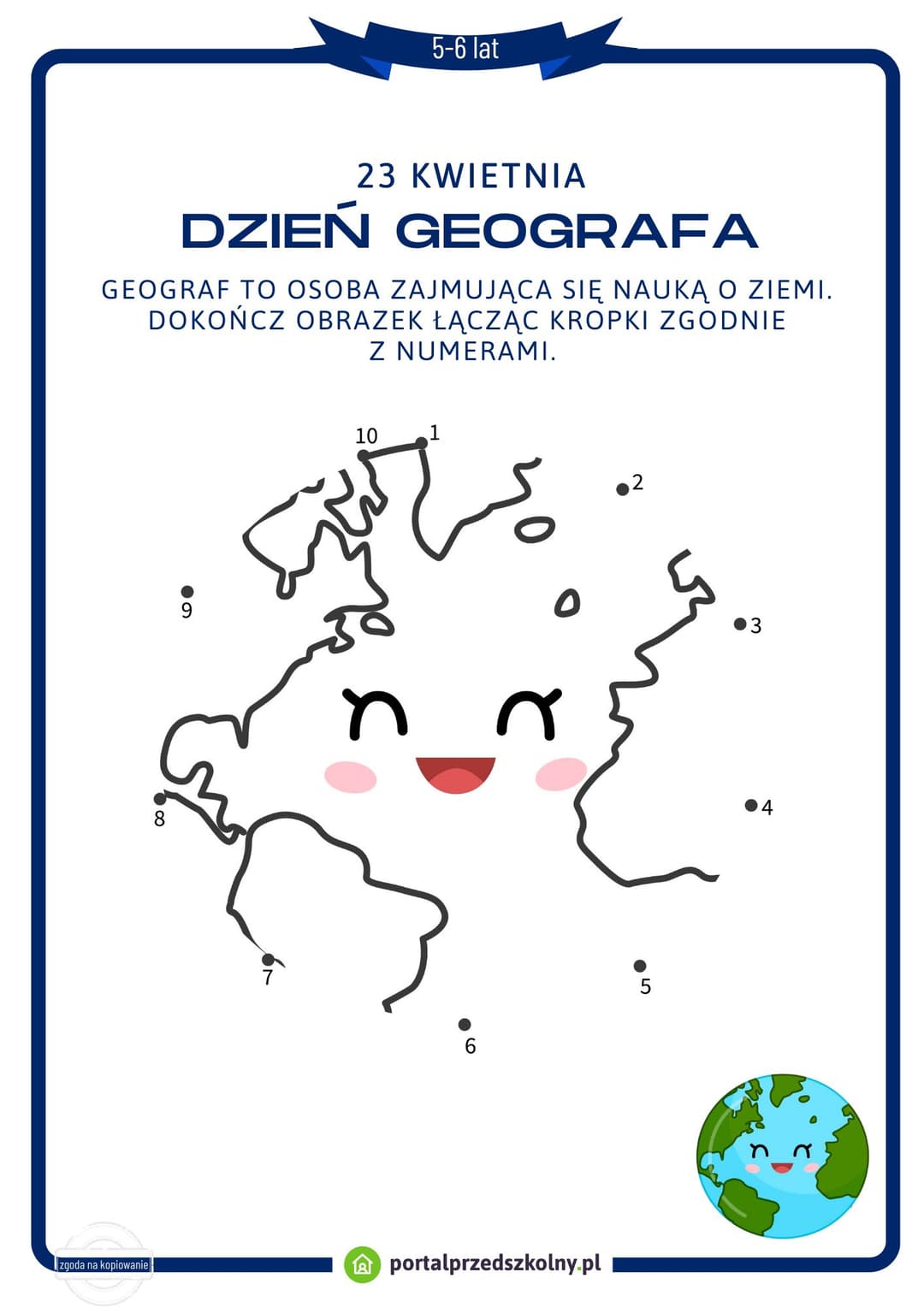 Karta pracy dla 5 i 6-latków na 23 kwietnia (Dzień Geografa) Pobierz gotową do wydrukowania kartę pracy na 23 kwietnia (Dzień Geografa). Poziom trudności zadań na karcie został dostosowany do możliwości 5 i 6-latków. 